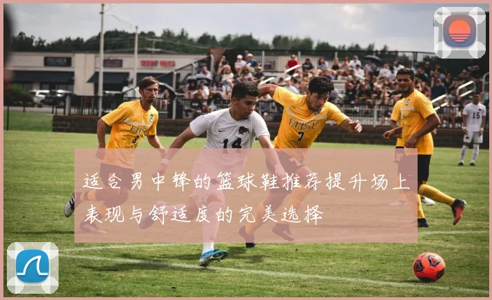 适合男中锋的篮球鞋推荐提升场上表现与舒适度的完美选择