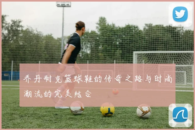 乔丹耐克篮球鞋的传奇之路与时尚潮流的完美结合