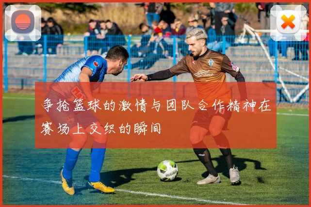 争抢篮球的激情与团队合作精神在赛场上交织的瞬间