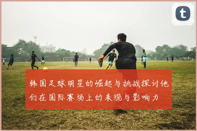 韩国足球明星的崛起与挑战探讨他们在国际赛场上的表现与影响力