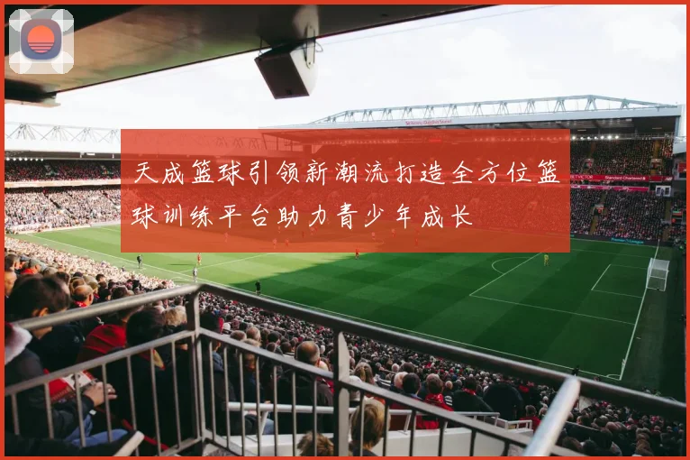 天成篮球引领新潮流打造全方位篮球训练平台助力青少年成长